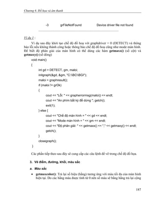 Chương 6. Đồ họa và âm thanh
-3 grFileNotFound Device driver file not found
........................................................................................................
Ví dụ 1 :
Ví dụ sau đây khởi tạo chế độ đồ hoạ với graphdriver = 0 (DETECT) và thông
báo lỗi nếu không thành công hoặc thông báo chế độ đồ hoạ cũng như mode màn hình.
Để biết độ phân giải của màn hình có thể dùng các hàm getmaxx() (số cột) và
getmaxy() (số dòng)
void main()
{
int gd = DETECT, gm, maloi;
initgraph(&gd, &gm, "C:BCBGI");
maloi = graphresult();
if (maloi != grOk)
{
cout << "Lỗi: " << grapherrormsg(maloi)) << endl;
cout << "An phím bất kỳ để dừng "; getch();
exit(1);
} else {
cout << "Chế độ màn hình = " << gd << endl;
cout << "Mode màn hình = " << gm << endl;
cout << "Độ phân giải: " << getmaxx() << "," << getmaxy() << endl;
getch();
}
closegraph();
}
Các phần tiếp theo sau đây sẽ cung cấp các câu lệnh để vẽ trong chế độ đồ họa.
3. Vẽ điểm, đường, khối, màu sắc
a. Màu sắc
• getmaxcolor(): Trả lại số hiệu (hằng) tương ứng với màu tối đa của màn hình
hiện tại. Do các hằng màu được tính từ 0 nên số màu sẽ bằng hằng trả lại cộng
187
 