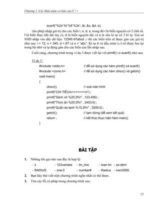 Chương 1. Các khái niệm cơ bản của C++
scanf(“%2d %f %lf %3s”, &i, &x, &d, s);
cho phép nhập giá trị cho các biến i, x, d, s, trong đó i là biến nguyên có 2 chữ số,
f là biến thực (độ dài tùy ý), d là biến nguyên dài và s là xâu kí tự có 3 kí tự. Giả sử
NSD nhập vào dãy dữ liệu: 12345 67abcd ↵ thì các biến trên sẽ được gán các giá trị
như sau: i = 12, x = 345, d = 67 và s = “abc”. Kí tự d và dấu enter (↵) sẽ được lưu lại
trong bộ nhớ và tự động gán cho các biến của lần nhập sau.
Cuối cùng, chương trình trong ví dụ 3 được viết lại với printf() và scanf() như sau:
Ví dụ 5 :
#include <stdio.h> // để sử dụng các hàm printf() và scanf()
#include <conio.h> // để sử dụng các hàm clrscr() và getch()
void main()
{
clrscr(); // xoá màn hình
printf("CHI TIÊUn=======n") ;
printf("Sách vở %20.2fn" , 123.456) ;
printf("Thức ăn %20.2fn" , 2453.6) ;
printf(“Quần áo lạnh %15.2fn" , 3200.0) ;
getch(); // tạm dừng (để xem kết quả)
return ; // kết thúc thực hiện hàm main()
}
BÀI TẬP
1. Những tên gọi nào sau đây là hợp lệ:
− x − 123variabe − tin_hoc − toan tin − so-dem
− RADIUS − one.0 − number# − Radius − nam2000
2. Bạn hãy thử viết một chương trình ngắn nhất có thể được.
3. Tìm các lỗi cú pháp trong chương trình sau:
17
 