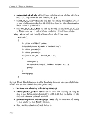 Chương 6. Đồ họa và âm thanh
• rectangle(x1, y1, x2, y2): Vẽ hình khung chữ nhật với góc trên bên trái có tọa
độ (x1, y1) và góc dưới bên phải có tọa độ (x2, y2).
• bar(x1, y1, x2, y2): Vẽ hình chữ nhật đặc. Màu khung được đặt bởi setcolor
và màu nền lẫn mẫu tô nền được đặt bởi lệnh setlinestyle. Mẫu nền ngầm định
là đặc và màu là getmaxcolor.
• bar3d(x1, y1, x2, y2, c, top): Vẽ hình trụ chữ nhật với đáy là (x1, y1, x2, y2)
và độ cao c, nếu top = 1 hình sẽ có nắp và nếu top = 0 hình không có nắp.
Ví dụ : Vẽ các hình khối chữ nhật với mầu nền và mẫu tô khác nhau.
void main()
{
int gdriver = DETECT, gmode;
initgraph(&gdriver, &gmode, "c:borlandcbgi");
int midx = getmaxx() / 2;
int midy = getmaxy() / 2;
for (int i=SOLID_FILL; i<USER_FILL; i++)
{
setfillstyle(i, i);
bar3d(midx-50, midy-50, midx+50, midy+50, 100, 0);
getch();
}
closegraph();
}
Ghi chú: để xoá điểm hoặc đường ta vẽ lại điểm hoặc đường đó bằng màu nền hiện tại.
Để biết màu nền hiện tại ta sử dụng hàm getbkcolor().
d. Các thuộc tính về đường (kiểu đường, độ rộng)
• setlinestyle(style, pattern, width): đặt các thuộc tính về đường vẽ, trong đó
style là kiểu đường, pattern là mẫu tô và width là độ đậm của đường vẽ. Các
thuộc tính này được giải thích bên dưới.
• getlinesettings(struct linesettingstype *info): Lấy các thuộc tính về đường
vẽ hiện tại cho vào biến được trỏ bởi info.
• Kiểu của biến chứa các thuộc tính đường vẽ:
190
 