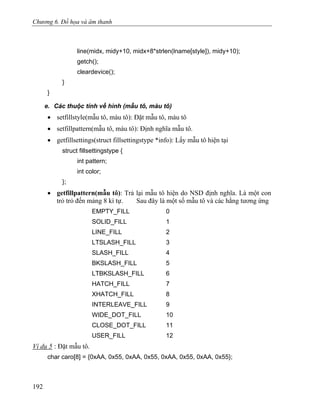 Chương 6. Đồ họa và âm thanh
line(midx, midy+10, midx+8*strlen(lname[style]), midy+10);
getch();
cleardevice();
}
}
e. Các thuộc tính về hình (mẫu tô, màu tô)
• setfillstyle(mẫu tô, màu tô): Đặt mẫu tô, màu tô
• setfillpattern(mẫu tô, màu tô): Định nghĩa mẫu tô.
• getfillsettings(struct fillsettingstype *info): Lấy mẫu tô hiện tại
struct fillsettingstype {
int pattern;
int color;
};
• getfillpattern(mẫu tô): Trả lại mẫu tô hiện do NSD định nghĩa. Là một con
trỏ trỏ đến mảng 8 kí tự. Sau đây là một số mẫu tô và các hằng tương ứng
EMPTY_FILL 0
SOLID_FILL 1
LINE_FILL 2
LTSLASH_FILL 3
SLASH_FILL 4
BKSLASH_FILL 5
LTBKSLASH_FILL 6
HATCH_FILL 7
XHATCH_FILL 8
INTERLEAVE_FILL 9
WIDE_DOT_FILL 10
CLOSE_DOT_FILL 11
USER_FILL 12
Ví dụ 5 : Đặt mẫu tô.
char caro[8] = {0xAA, 0x55, 0xAA, 0x55, 0xAA, 0x55, 0xAA, 0x55};
192
 