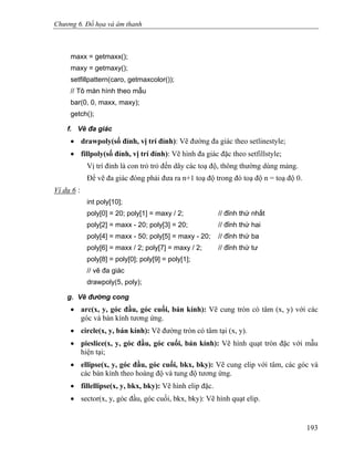 Chương 6. Đồ họa và âm thanh
maxx = getmaxx();
maxy = getmaxy();
setfillpattern(caro, getmaxcolor());
// Tô màn hình theo mẫu
bar(0, 0, maxx, maxy);
getch();
f. Vẽ đa giác
• drawpoly(số đỉnh, vị trí đỉnh): Vẽ đường đa giác theo setlinestyle;
• fillpoly(số đỉnh, vị trí đỉnh): Vẽ hình đa giác đặc theo setfillstyle;
Vị trí đỉnh là con trỏ trỏ đến dãy các toạ độ, thông thường dùng mảng.
Để vẽ đa giác đóng phải đưa ra n+1 toạ độ trong đó toạ độ n = toạ độ 0.
Ví dụ 6 :
int poly[10];
poly[0] = 20; poly[1] = maxy / 2; // đỉnh thứ nhất
poly[2] = maxx - 20; poly[3] = 20; // đỉnh thứ hai
poly[4] = maxx - 50; poly[5] = maxy - 20; // đỉnh thứ ba
poly[6] = maxx / 2; poly[7] = maxy / 2; // đỉnh thứ tư
poly[8] = poly[0]; poly[9] = poly[1];
// vẽ đa giác
drawpoly(5, poly);
g. Vẽ đường cong
• arc(x, y, góc đầu, góc cuối, bán kính): Vẽ cung tròn có tâm (x, y) với các
góc và bán kính tương ứng.
• circle(x, y, bán kính): Vẽ đường tròn có tâm tại (x, y).
• pieslice(x, y, góc đầu, góc cuối, bán kính): Vẽ hình quạt tròn đặc với mẫu
hiện tại;
• ellipse(x, y, góc đầu, góc cuối, bkx, bky): Vẽ cung elip với tâm, các góc và
các bán kính theo hoàng độ và tung độ tương ứng.
• fillellipse(x, y, bkx, bky): Vẽ hình elip đặc.
• sector(x, y, góc đầu, góc cuối, bkx, bky): Vẽ hình quạt elip.
193
 