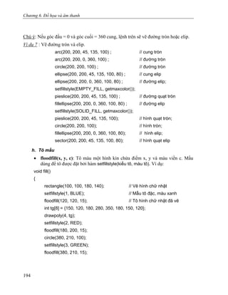 Chương 6. Đồ họa và âm thanh
Chú ý: Nếu góc đầu = 0 và góc cuối = 360 cung, lệnh trên sẽ vẽ đường tròn hoặc elip.
Ví dụ 7 : Vẽ đường tròn và elip.
arc(200, 200, 45, 135, 100) ; // cung tròn
arc(200, 200, 0, 360, 100) ; // đường tròn
circle(200, 200, 100) ; // đường tròn
ellipse(200, 200, 45, 135, 100, 80) ; // cung elip
ellipse(200, 200, 0, 360, 100, 80) ; // đường elip;
setfillstyle(EMPTY_FILL, getmaxcolor());
pieslice(200, 200, 45, 135, 100) ; // đường quạt tròn
fillellipse(200, 200, 0, 360, 100, 80) ; // đường elip
setfillstyle(SOLID_FILL, getmaxcolor());
pieslice(200, 200, 45, 135, 100); // hình quạt tròn;
circle(200, 200, 100); // hình tròn;
fillellipse(200, 200, 0, 360, 100, 80); // hình elip;
sector(200, 200, 45, 135, 100, 80); // hình quạt elip
h. Tô mầu
• floodfill(x, y, c): Tô màu một hình kín chứa điểm x, y và màu viền c. Mầu
dùng để tô được đặt bởi hàm setfillstyle(kiểu tô, màu tô). Ví dụ:
void fill()
{
rectangle(100, 100, 180, 140); // Vẽ hình chữ nhật
setfillstyle(1, BLUE); // Mẫu tô đặc, màu xanh
floodfill(120, 120, 15); // Tô hình chữ nhật đã vẽ
int tg[8] = {150, 120, 180, 280, 350, 180, 150, 120};
drawpoly(4, tg);
setfillstyle(2, RED);
floodfill(180, 200, 15);
circle(380, 210, 100);
setfillstyle(3, GREEN);
floodfill(380, 210, 15);
194
 
