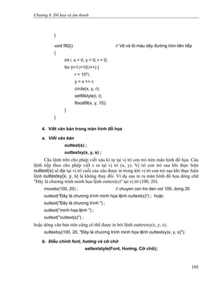 Chương 6. Đồ họa và âm thanh
}
void fill2() // Vẽ và tô màu dãy đường tròn liên tiếp
{
int i, x = 0, y = 0, r = 0;
for (i=1;i<10;i++) {
r = 10*i;
y = x += r;
circle(x, y, r);
setfillstyle(i, i);
floodfill(x, y, 15);
}
}
4. Viết văn bản trong màn hình đồ họa
a. Viết văn bản
outtext(s) ;
outtextxy(x, y, s) ;
Câu lệnh trên cho phép viết xâu kí tự tại vị trí con trỏ trên màn hình đồ họa. Câu
lệnh tiếp theo cho phép viết s ra tại vị trí (x, y). Vị trí con trỏ sau khi thực hiện
outtext(s) sẽ đặt tại vị trí cuối của xâu được in trong khi vị trí con trỏ sau khi thực hiện
lệnh outtextxy(x, y, s) là không thay đổi. Ví dụ sau in ra màn hình đồ họa dòng chữ
"Đây là chương trình minh họa lệnh outtext(s)" tại vị trí (100, 20):
moveto(100, 20) ; // chuyen con tro den cot 100, dong 20
outtext("Đây là chương trình minh họa lệnh outtext(s)") ; hoặc
outtext("Đây là chương trình ") ;
outtext("minh họa lệnh ") ;
outtext("outtext(s)") ;
hoặc dòng văn bản trên cũng có thể được in bởi lệnh outtextxy(x, y, s);
outtextxy(100, 20, "Đây là chương trình minh họa lệnh outtextxy(x, y, s)");
b. Điều chỉnh font, hướng và cỡ chữ
settextstyle(Font, Hướng, Cỡ chữ);
195
 
