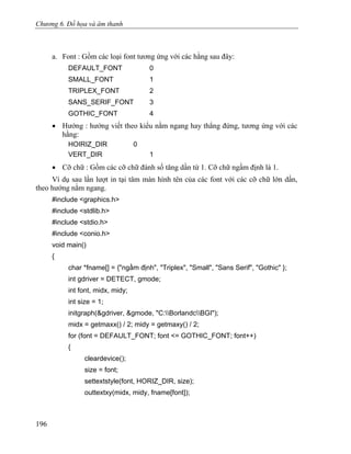 Chương 6. Đồ họa và âm thanh
a. Font : Gồm các loại font tương ứng với các hằng sau đây:
DEFAULT_FONT 0
SMALL_FONT 1
TRIPLEX_FONT 2
SANS_SERIF_FONT 3
GOTHIC_FONT 4
• Hướng : hướng viết theo kiểu nằm ngang hay thẳng đứng, tương ứng với các
hằng:
HOIRIZ_DIR 0
VERT_DIR 1
• Cỡ chữ : Gồm các cỡ chữ đánh số tăng dần từ 1. Cỡ chữ ngầm định là 1.
Ví dụ sau lần lượt in tại tâm màn hình tên của các font với các cỡ chữ lớn dần,
theo hướng nằm ngang.
#include <graphics.h>
#include <stdlib.h>
#include <stdio.h>
#include <conio.h>
void main()
{
char *fname[] = {"ngầm định", "Triplex", "Small", "Sans Serif", "Gothic" };
int gdriver = DETECT, gmode;
int font, midx, midy;
int size = 1;
initgraph(&gdriver, &gmode, "C:BorlandcBGI");
midx = getmaxx() / 2; midy = getmaxy() / 2;
for (font = DEFAULT_FONT; font <= GOTHIC_FONT; font++)
{
cleardevice();
size = font;
settextstyle(font, HORIZ_DIR, size);
outtextxy(midx, midy, fname[font]);
196
 