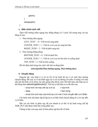 Chương 6. Đồ họa và âm thanh
getch();
}
closegraph();
}
c. Điều chỉnh cách viết
Theo mỗi hướng (nằm ngang hay thẳng đứng) có 3 cách viết tương ứng với các
hằng số sau:
1. Theo hướng nằm ngang:
LEFT_TEXT = 0 : Viết từ trái sang phải.
CENTER_TEXT = 1 : Viết từ vị trí con trỏ sang hai bên.
RIGHT_TEXE = 2 : Viết từ phải sang trái.
2. Theo hướng thẳng đứng:
BOTTOM_TEXT = 0 : Viết từ dưới lên.
CENTER_TEXT = 1 : Viết từ vị trí con trỏ lên trên và xuống dưới.
TOP_TEXT = 2. Viết từ trên xuống.
Để chỉ định một trong các cách viết trên ta dùng lệnh
settextjustify(Theo hướng ngang, Theo hướng dọc);
5. Chuyển động
Nguyên tắc: xóa hình ở vị trí cũ rồi vẽ lại hình đó tại vị trí mới theo hướng
chuyển động. Để xoá, ta vẽ lại hình ngay tại vị trí cũ nhưng với mầu vẽ trùng với màu
nền (do đó hình vẽ bị chìm vào nền giống như đã bị xóa). Để biết màu nền hiện tại có
thể dùng hàm setcolor(getbkcolor()). Tóm lại có thể đưa ra sơ đồ như sau:
− vẽ lại hình với màu nền tại vị trí cũ // xóa hình
− delay // tạm dừng
− vẽ lại hình (với màu của hình) tại vị trí mới // hình chuyển đến vị trí khác
Các bước trên nếu được lặp đi lặp lại ta sẽ thấy hình chuyển động từ vị trí này đến
vị trí khác.
Đối với các hình vẽ phức tạp, để xóa nhanh ta có thể vẽ lại hình trong chế độ
XOR_PUT như được trình bày trong phần sau.
Chúng ta hãy xem qua một số hàm phức tạp hơn để vẽ hình.
197
 