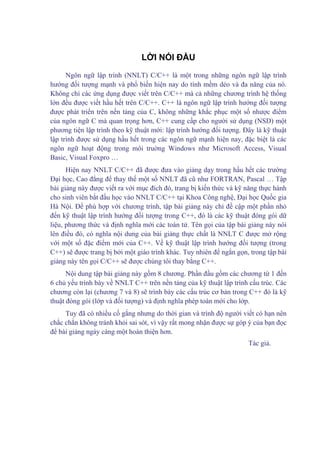 LỜI NÓI ĐẦU
Ngôn ngữ lập trình (NNLT) C/C++ là một trong những ngôn ngữ lập trình
hướng đối tượng mạnh và phổ biến hiện nay do tính mềm dẻo và đa năng của nó.
Không chỉ các ứng dụng được viết trên C/C++ mà cả những chương trình hệ thống
lớn đều được viết hầu hết trên C/C++. C++ là ngôn ngữ lập trình hướng đối tượng
được phát triển trên nền tảng của C, không những khắc phục một số nhược điểm
của ngôn ngữ C mà quan trọng hơn, C++ cung cấp cho người sử dụng (NSD) một
phương tiện lập trình theo kỹ thuật mới: lập trình hướng đối tượng. Đây là kỹ thuật
lập trình được sử dụng hầu hết trong các ngôn ngữ mạnh hiện nay, đặc biệt là các
ngôn ngữ hoạt động trong môi truờng Windows như Microsoft Access, Visual
Basic, Visual Foxpro …
Hiện nay NNLT C/C++ đã được đưa vào giảng dạy trong hầu hết các trường
Đại học, Cao đẳng để thay thế một số NNLT đã cũ như FORTRAN, Pascal … Tập
bài giảng này được viết ra với mục đích đó, trang bị kiến thức và kỹ năng thực hành
cho sinh viên bắt đầu học vào NNLT C/C++ tại Khoa Công nghệ, Đại học Quốc gia
Hà Nội. Để phù hợp với chương trình, tập bài giảng này chỉ đề cập một phần nhỏ
đến kỹ thuật lập trình hướng đối tượng trong C++, đó là các kỹ thuật đóng gói dữ
liệu, phương thức và định nghĩa mới các toán tử. Tên gọi của tập bài giảng này nói
lên điều đó, có nghĩa nội dung của bài giảng thực chất là NNLT C được mở rộng
với một số đặc điểm mới của C++. Về kỹ thuật lập trình hướng đối tượng (trong
C++) sẽ được trang bị bởi một giáo trình khác. Tuy nhiên để ngắn gọn, trong tập bài
giảng này tên gọi C/C++ sẽ được chúng tôi thay bằng C++.
Nội dung tập bài giảng này gồm 8 chương. Phần đầu gồm các chương từ 1 đến
6 chủ yếu trình bày về NNLT C++ trên nền tảng của kỹ thuật lập trình cấu trúc. Các
chương còn lại (chương 7 và 8) sẽ trình bày các cấu trúc cơ bản trong C++ đó là kỹ
thuật đóng gói (lớp và đối tượng) và định nghĩa phép toán mới cho lớp.
Tuy đã có nhiều cố gắng nhưng do thời gian và trình độ người viết có hạn nên
chắc chắn không tránh khỏi sai sót, vì vậy rất mong nhận được sự góp ý của bạn đọc
để bài giảng ngày càng một hoàn thiện hơn.
Tác giả.
 