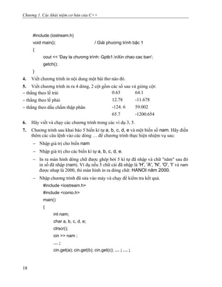 Chương 1. Các khái niệm cơ bản của C++
#include (iostream.h)
void main(); / Giải phương trình bậc 1
{
cout << 'Day la chương trình: Gptb1.nXin chao cac ban';
getch();
}
4. Viết chương trình in nội dung một bài thơ nào đó.
5. Viết chương trình in ra 4 dòng, 2 cột gồm các số sau và gióng cột:
− thẳng theo lề trái 0.63 64.1
− thẳng theo lề phải 12.78 -11.678
− thẳng theo dấu chấm thập phân -124. 6 59.002
65.7 -1200.654
6. Hãy viết và chạy các chương trình trong các ví dụ 3, 5.
7. Chương trình sau khai báo 5 biến kí tự a, b, c, d, e và một biến số nam. Hãy điền
thêm các câu lệnh vào các dòng … để chương trình thực hiện nhiệm vụ sau:
− Nhập giá trị cho biến nam
− Nhập giá trị cho các biến kí tự a, b, c, d, e.
− In ra màn hình dòng chữ được ghép bởi 5 kí tự đã nhập và chữ "năm" sau đó
in số đã nhập (nam). Ví dụ nếu 5 chữ cái đã nhập là 'H', 'A', 'N', 'O', 'I' và nam
được nhap là 2000, thì màn hình in ra dòng chữ: HANOI năm 2000.
− Nhập chương trình đã sửa vào máy và chạy để kiểm tra kết quả.
#include <iostream.h>
#include <conio.h>
main()
{
int nam;
char a, b, c, d, e;
clrscr();
cin >> nam ;
… ;
cin.get(a); cin.get(b); cin.get(c); … ; … ;
18
 