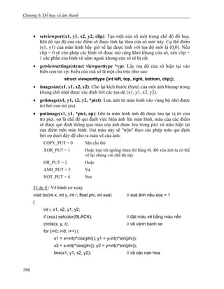 Chương 6. Đồ họa và âm thanh
• setviewport(x1, y1, x2, y2, clip): Tạo một cửa sổ mới trong chế độ đồ hoạ.
Khi đó tọa độ của các điểm sẽ được tính lại theo cửa sổ mới này. Cụ thể điểm
(x1, y1) của màn hình bây giờ sẽ lại được tính với tọa độ mới là (0,0). Nếu
clip = 0 sẽ cho phép các hình vẽ được mở rộng khỏi khung cửa sổ, nếu clip =
1 các phần của hình vẽ nằm ngoài khung cửa sổ sẽ bị cắt.
• getviewsettings(struct viewporttype *vp): Lấy toạ độ cửa sổ hiện tại vào
biến con trỏ vp. Kiểu của cuẳ sổ là một cấu trúc như sau:
struct viewporttype {int left, top, right, bottom, clip;};
• imagesize(x1, y1, x2, y2): Cho lại kích thước (byte) của một ảnh bitmap trong
khung chữ nhật được xác định bởi các tọa độ (x1, y1, x2, y2).
• getimage(x1, y1, x2, y2, *pict): Lưu ảnh từ màn hình vào vùng bộ nhớ được
trỏ bởi con trỏ pict.
• putimage(x1, y1, *pict, op): Ghi ra màn hình ảnh đã được lưu tại vị trí con
trỏ pict. op là chế độ qui định việc hiện ảnh lên màn hình, màu của các điểm
sẽ được qui định thông qua màu của ảnh được lưu trong pict và màu hiện tại
của điểm trên màn hình. Hai màu này sẽ "trộn" theo các phép toán qui định
bởi op dưới đây để cho ra màu vẽ của ảnh:
COPY_PUT = 0 Săn cầu thủ
XOR_PUT = 1 Hoặc loại trừ (giống nhau thì bằng 0). Để xóa ảnh ta có thể
vẽ lại chúng với chế độ này.
OR_PUT = 2 Hoặc
AND_PUT = 3 Và
NOT_PUT = 4 Not
Ví dụ 8 : Vẽ bánh xe xoay
void bx(int x, int y, int r, float phi, int xoa) // xoá ảnh nếu xoa = 1
{
int i, x1, x2, y1, y2;
if (xoa) setcolor(BLACK); // đặt màu vẽ bằng màu nền
circle(x, y, r); // vẽ vành bánh xe
for (i=0; i<6; i++) {
x1 = x+int(r*cos(phi)); y1 = y-int(r*sin(phi));
x2 = x-int(r*cos(phi)); y2 = y+int(r*sin(phi));
line(x1, y1, x2, y2); // vẽ các nan hoa
198
 