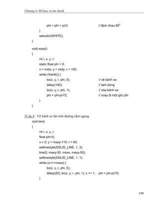 Chương 6. Đồ họa và âm thanh
phi = phi + pi/3; // lệch nhau 600
}
setcolor(WHITE);
}
void xoay()
{
int i, x, y, r;
static float phi = 0;
x = midx; y = midy; r = 100;
while (!kbhit()) {
bx(x, y, r, phi, 0); // vẽ bánh xe
delay(100); // tạm dừng
bx(x, y, r, phi, 1); // xóa bánh xe
phi = phi-pi/72; // xoay đi một góc phi
}
}
Ví dụ 8 : Vẽ bánh xe lăn trên đường nằm ngang
void lan()
{
int i, x, y, r;
float phi=0;
x = 0; y = maxy-110; r = 60;
setlinestyle(SOLID_LINE, 1, 3);
line(0, maxy-50, maxx, maxy-50);
setlinestyle(SOLID_LINE, 1, 1);
while (x-r<=maxx) {
bx(x, y, r, phi, 0);
delay(20); bx(x, y, r, phi, 1); x += 1; phi = phi-pi/72;
}
199
 