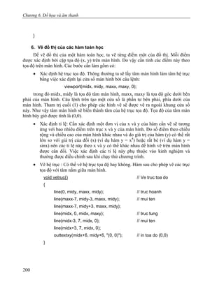 Chương 6. Đồ họa và âm thanh
}
6. Vẽ đồ thị của các hàm toán học
Để vẽ đồ thị của một hàm toán học, ta vẽ từng điểm một của đồ thị. Mỗi điểm
được xác định bởi cặp tọa độ (x, y) trên màn hình. Do vậy cần tính các điểm này theo
tọa độ trên màn hình. Các bước cần làm gồm có:
• Xác định hệ trục tọa độ. Thông thường ta sẽ lấy tâm màn hình làm tâm hệ trục
bằng việc xác định lại cửa sổ màn hình bởi câu lệnh:
viewport(midx, midy, maxx, maxy, 0);
trong đó midx, midy là tọa độ tâm màn hình, maxx, maxy là tọa độ góc dưới bên
phải của màn hình. Câu lệnh trên tạo một cửa sổ là phần tư bên phải, phía dưới của
màn hình. Tham trị cuối (1) cho phép các hình vẽ sẽ được vẽ ra ngoài khung cửa sổ
này. Như vậy tâm màn hình sẽ biến thành tâm của hệ trục tọa độ. Tọa độ của tâm màn
hình bây giờ được tính là (0,0).
• Xác định tỉ lệ: Cần xác định một đơn vị của x và y của hàm cần vẽ sẽ tương
ứng với bao nhiêu điểm trên trục x và y của màn hình. Do số điểm theo chiều
rộng và chiều cao của màn hình khác nhau và do giá trị của hàm (y) có thể rất
lớn so với giá trị của đối (x) (ví dụ hàm y = x4
) hoặc rất bé (ví dụ hàm y =
sinx) nên các tỉ lệ này theo x và y có thể khác nhau để hình vẽ trên màn hình
được cân đối. Việc xác định các tỉ lệ này phụ thuộc vào kinh nghiệm và
thường được điều chỉnh sau khi chạy thử chương trình.
• Vẽ hệ trục : Có thể vẽ hệ trục tọa độ hay không. Hàm sau cho phép vẽ các trục
tọa độ với tâm nằm giữa màn hình.
void vetruc() // Ve truc toa do
{
line(0, midy, maxx, midy); // truc hoanh
line(maxx-7, midy-3, maxx, midy); // mui ten
line(maxx-7, midy+3, maxx, midy);
line(midx, 0, midx, maxy); // truc tung
line(midx-3, 7, midx, 0); // mui ten
line(midx+3, 7, midx, 0);
outtextxy(midx+6, midy+6, "(0, 0)"); // in toa do (0,0)
}
200
 