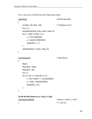 Chương 6. Đồ họa và âm thanh
Các ví dụ sau sẽ vẽ đồ thị của một số hàm quen thuộc.
void Sinx() // Do thi ham Sinx
{
int tileX = 20, tileY = 60; // Tỉ lệ theo X và Y
int x, y, i;
setviewport(midx, midy, maxx, maxy, 0);
for (i = -400; i<=400; i++) {
x = 2*pi*i*tileX/200;
y = sin(2*pi*i/200)*tileY;
putpixel(x, y, 1);
}
setviewport(0, 0, maxx, maxy, 0);
}
void Sinoverx() // Ham Sinx/x
{
float t;
float tileX = 50/pi;
float tileY = 80;
int x, y;
for (x = 30; x < maxx-30; x++) {
t = ((x==midx)? 1 : (x-midx))/tileX;
y = midy - int(sin(t)/t*tileY);
putpixel(x, y, 2);
}
}
Ve do thi theo tham so (x = x(t), y = y(t))
void Hypocycloide() // Ham x = cos3
t, y = sin3
t
{ // t ∈ [0, 2π]
201
 