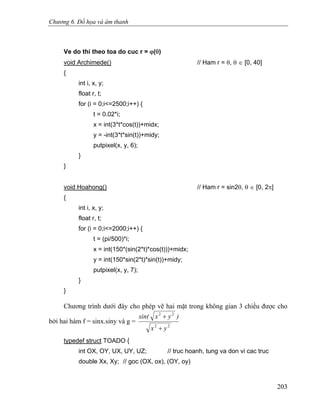 Chương 6. Đồ họa và âm thanh
Ve do thi theo toa do cuc r = ϕ(θ)
void Archimede() // Ham r = θ, θ ∈ [0, 40]
{
int i, x, y;
float r, t;
for (i = 0;i<=2500;i++) {
t = 0.02*i;
x = int(3*t*cos(t))+midx;
y = -int(3*t*sin(t))+midy;
putpixel(x, y, 6);
}
}
void Hoahong() // Ham r = sin2θ, θ ∈ [0, 2π]
{
int i, x, y;
float r, t;
for (i = 0;i<=2000;i++) {
t = (pi/500)*i;
x = int(150*(sin(2*t)*cos(t)))+midx;
y = int(150*sin(2*t)*sin(t))+midy;
putpixel(x, y, 7);
}
}
Chương trình dưới đây cho phép vẽ hai mặt trong không gian 3 chiều được cho
bởi hai hàm f = sinx.siny và g =
22
22
yx
)yxsin(
+
+
typedef struct TOADO {
int OX, OY, UX, UY, UZ; // truc hoanh, tung va don vi cac truc
double Xx, Xy; // goc (OX, ox), (OY, oy)
203
 