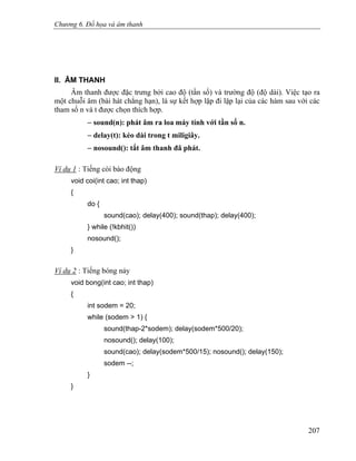 Chương 6. Đồ họa và âm thanh
II. ÂM THANH
Âm thanh được đặc trưng bởi cao độ (tần số) và trường độ (độ dài). Việc tạo ra
một chuỗi âm (bài hát chẳng hạn), là sự kết hợp lặp đi lặp lại của các hàm sau với các
tham số n và t được chọn thích hợp.
− sound(n): phát âm ra loa máy tính với tần số n.
− delay(t): kéo dài trong t miligiây.
− nosound(): tắt âm thanh đã phát.
Ví dụ 1 : Tiếng còi báo động
void coi(int cao; int thap)
{
do {
sound(cao); delay(400); sound(thap); delay(400);
} while (!kbhit())
nosound();
}
Ví dụ 2 : Tiếng bóng nảy
void bong(int cao; int thap)
{
int sodem = 20;
while (sodem > 1) {
sound(thap-2*sodem); delay(sodem*500/20);
nosound(); delay(100);
sound(cao); delay(sodem*500/15); nosound(); delay(150);
sodem --;
}
}
207
 