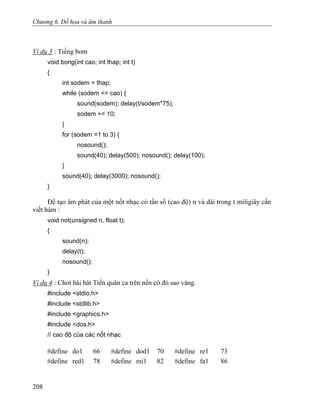 Chương 6. Đồ họa và âm thanh
Ví dụ 3 : Tiếng bom
void bong(int cao; int thap; int t)
{
int sodem = thap;
while (sodem <= cao) {
sound(sodem); delay(t/sodem*75);
sodem += 10;
}
for (sodem =1 to 3) {
nosound();
sound(40); delay(500); nosound(); delay(100);
}
sound(40); delay(3000); nosound();
}
Để tạo âm phát của một nốt nhạc có tần số (cao độ) n và dài trong t miligiây cần
viết hàm :
void not(unsigned n, float t);
{
sound(n);
delay(t);
nosound();
}
Ví dụ 4 : Chơi bài hát Tiến quân ca trên nền cờ đỏ sao vàng.
#include <stdio.h>
#include <stdlib.h>
#include <graphics.h>
#include <dos.h>
// cao độ của các nốt nhạc
#define do1 66 #define dod1 70 #define re1 73
#define red1 78 #define mi1 82 #define fa1 86
208
 