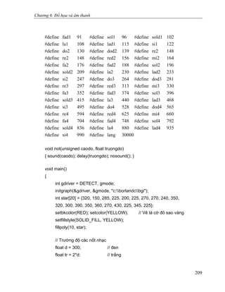 Chương 6. Đồ họa và âm thanh
#define fad1 91 #define sol1 96 #define sold1 102
#define la1 108 #define lad1 115 #define si1 122
#define do2 130 #define dod2 139 #define re2 148
#define re2 148 #define red2 156 #define mi2 164
#define fa2 176 #define fad2 188 #define sol2 196
#define sold2 209 #define la2 230 #define lad2 233
#define si2 247 #define do3 264 #define dod3 281
#define re3 297 #define red3 313 #define mi3 330
#define fa3 352 #define fad3 374 #define sol3 396
#define sold3 415 #define la3 440 #define lad3 468
#define si3 495 #define do4 528 #define dod4 565
#define re4 594 #define red4 625 #define mi4 660
#define fa4 704 #define fad4 748 #define sol4 792
#define sold4 836 #define la4 880 #define lad4 935
#define si4 990 #define lang 30000
void not(unsigned caodo, float truongdo)
{ sound(caodo); delay(truongdo); nosound(); }
void main()
{
int gdriver = DETECT, gmode;
initgraph(&gdriver, &gmode, "c:borlandcbgi");
int star[20] = {320, 150, 285, 225, 200, 225, 270, 270, 240, 350,
320, 300, 390, 350, 360, 270, 430, 225, 345, 225};
setbkcolor(RED); setcolor(YELLOW); // Vẽ lá cờ đỏ sao vàng
setfillstyle(SOLID_FILL, YELLOW);
fillpoly(10, star);
// Trường độ các nốt nhạc
float d = 300; // đen
float tr = 2*d; // trắng
209
 