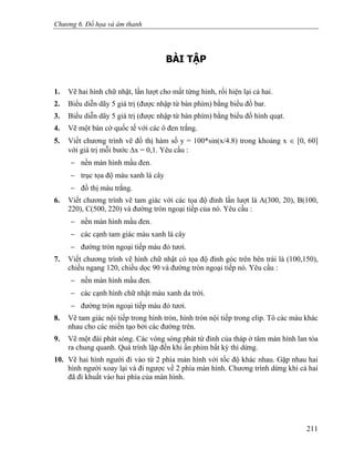 Chương 6. Đồ họa và âm thanh
BÀI TẬP
1. Vẽ hai hình chữ nhật, lần lượt cho mất từng hình, rồi hiện lại cả hai.
2. Biểu diễn dãy 5 giá trị (được nhập từ bàn phím) bằng biểu đồ bar.
3. Biểu diễn dãy 5 giá trị (được nhập từ bàn phím) bằng biểu đồ hình quạt.
4. Vẽ một bàn cờ quốc tế với các ô đen trắng.
5. Viết chương trình vẽ đồ thị hàm số y = 100*sin(x/4.8) trong khoảng x ∈ [0, 60]
với giá trị mỗi bước Δx = 0,1. Yêu cầu :
− nền màn hình mầu đen.
− trục tọa độ màu xanh lá cây
− đồ thị màu trắng.
6. Viết chương trình vẽ tam giác với các tọa độ đỉnh lần lượt là A(300, 20), B(100,
220), C(500, 220) và đường tròn ngoại tiếp của nó. Yêu cầu :
− nền màn hình mầu đen.
− các cạnh tam giác màu xanh lá cây
− đường tròn ngoại tiếp màu đỏ tươi.
7. Viết chương trình vẽ hình chữ nhật có tọa độ đỉnh góc trên bên trái là (100,150),
chiều ngang 120, chiều dọc 90 và đường tròn ngoại tiếp nó. Yêu cầu :
− nền màn hình mầu đen.
− các cạnh hình chữ nhật màu xanh da trời.
− đường tròn ngoại tiếp màu đỏ tươi.
8. Vẽ tam giác nội tiếp trong hình tròn, hình tròn nội tiếp trong elip. Tô các màu khác
nhau cho các miền tạo bởi các đường trên.
9. Vẽ một đài phát sóng. Các vòng sóng phát từ đỉnh của tháp ở tâm màn hình lan tỏa
ra chung quanh. Quá trình lặp đến khi ấn phím bất kỳ thì dừng.
10. Vẽ hai hình người đi vào từ 2 phía màn hình với tốc độ khác nhau. Gặp nhau hai
hình người xoay lại và đi ngược về 2 phía màn hình. Chương trình dừng khi cả hai
đã đi khuất vào hai phía của màn hình.
211
 