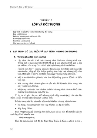 Chương 7. Lớp và đối tượng
CHƯƠNG 7
LỚP VÀ ĐỐI TƯỢNG
Lập trình có cấu trúc và lập trình hướng đối tượng
Lớp và đối tượng
Đối của phương thức - Con trỏ this
Hàm tạo (contructor)
Hàm hủy (destructor)
Các hàm trực tuyến (inline)
I. LẬP TRÌNH CÓ CẤU TRÚC VÀ LẬP TRÌNH HƯỚNG ĐỐI TƯỢNG
1. Phương pháp lập trình cấu trúc
− Lập trình cấu trúc là tổ chức chương trình thành các chương trình con.
Trong một số ngôn ngữ như PASCAL có 2 kiểu chương trình con là thủ
tục và hàm, còn trong C++ chỉ có một loại chương trình con là hàm.
− Hàm là một đơn vị chương trình độc lập dùng để thực hiện một phần việc
nào đó như: Nhập số liệu, in kết quả hay thực hiện một số công việc tính
toán. Hàm cần có đối và các biến, mảng cục bộ dùng riêng cho hàm.
− Việc trao đổi dữ liệu giữa các hàm thực hiện thông qua các đối và các biến
toàn cục.
− Một chương trình cấu trúc gồm các cấu trúc dữ liệu (như biến, mảng, bản
ghi) và các hàm, thủ tục.
− Nhiệm vụ chính của việc tổ chức thiết kế chương trình cấu trúc là tổ chức
chương trình thành các hàm, thủ tục.
Ví dụ, ta xét yêu cầu sau: Viết chương trình nhập toạ độ (x,y) của một dãy
điểm, sau đó tìm một cặp điểm cách xa nhau nhất.
Trên tư tưởng của lập trình cấu trúc có thể tổ chức chương trình như sau:
• Sử dụng 2 mảng thực toàn bộ x và y để chứa toạ độ dãy điểm.
• Xây dựng 2 hàm:
Hàm nhapsl dùng để nhập toạ độ n điểm, hàm này có một đối là biến nguyên
n và được khai báo như sau:
void nhapsl(int n);
Hàm do_dai dùng để tính độ dài đoạn thẳng đi qua 2 điểm có chỉ số là i và j,
212
 