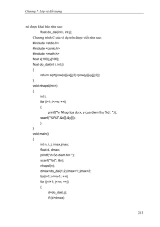 Chương 7. Lớp và đối tượng
nó được khai báo như sau:
float do_dai(int i, int j);
Chương trình C của ví dụ trên được viết như sau:
#include <stdio.h>
#include <conio.h>
#include <math.h>
float x[100],y[100];
float do_dai(int i, int j)
{
return sqrt(pow(x[i]-x[j],2)+pow(y[i]-y[j],2));
}
void nhapsl(int n)
{
int i;
for (i=1; i<=n; ++i)
{
printf("n Nhap toa do x, y cua diem thu %d : ",i);
scanf(''%f%f",&x[i],&y[i]);
}
}
void main()
{
int n, i, j, imax,jmax;
float d, dmax;
printf(''n So diem N= '');
scanf(''%d'', &n);
nhapsl(n);
dmax=do_dai(1,2);imax=1; jmax=2;
for(i=1; i<=n-1; ++i)
for (j=i+1; j<=n; ++j)
{
d=do_dai(i,j);
if (d>dmax)
213
 