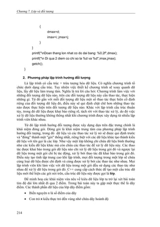 Chương 7. Lớp và đối tượng
{
dmax=d;
imax=i; jmax=j;
}
}
printf(''nDoan thang lon nhat co do dai bang: %0.2f",dmax);
printf(''n Di qua 2 diem co chi so la %d va %d'',imax,jmax);
getch();
}
2. Phương pháp lập trình hướng đối tượng
Là lập trình có cấu trúc + trừu tượng hóa dữ liệu. Có nghĩa chương trình tổ
chức dưới dạng cấu trúc. Tuy nhiên việc thiết kế chương trình sẽ xoay quanh dữ
liệu, lấy dữ liệu làm trung tâm. Nghĩa là trả lời câu hỏi: Chương trình làm việc với
những đối tượng dữ liệu nào, trên các đối tượng dữ liệu này cần thao tác, thực hiện
những gì. Từ đó gắn với mỗi đối tượng dữ liệu một số thao tác thực hiên cố định
riêng của đối tượng dữ liệu đó, điều này sẽ qui định chặt chẽ hơn những thao tác
nào được thực hiện trên đối tượng dữ liệu nào. Khác với lập trình cấu trúc thuần
túy, trong đó dữ liệu được khai báo riêng rẽ, tách rời với thao tác xử lý, do đó việc
xử lý dữ liệu thường không thống nhất khi chương trình được xây dựng từ nhiều lập
trình viên khác nhau.
Từ đó lập trình hướng đối tượng được xây dựng dựa trên đặc trưng chính là
khái niệm đóng gói. Đóng gói là khái niệm trung tâm của phương pháp lập trình
hướng đối tượng, trong đó dữ liệu và các thao tác xử lý nó sẽ được qui định trước
và "đóng" thành một "gói" thống nhất, riêng biệt với các dữ liệu khác tạo thành kiểu
dữ liệu với tên gọi là các lớp. Như vậy một lớp không chỉ chứa dữ liệu bình thường
như các kiểu dữ liệu khác mà còn chứa các thao tác để xử lý dữ liệu này. Các thao
tác được khai báo trong gói dữ liệu nào chỉ xử lý dữ liệu trong gói đó và ngược lại
dữ liệu trong một gói chỉ bị tác động, xử lý bởi thao tác đã khai báo trong gói đó.
Điều này tạo tính tập trung cao khi lập trình, mọi đối tượng trong một lớp sẽ chứa
cùng loại dữ liệu được chỉ định và cùng được xử lý bởi các thao tác như nhau. Mọi
lập trình viên khi làm việc với dữ liệu trong một gói đều sử dụng các thao tác như
nhau để xử lý dữ liệu trong gói đó. C++ cung cấp cách thức để tạo một cấu trúc dữ
liệu mới thể hiện các gói nói trên, cấu trúc dữ liệu này được gọi là lớp.
Để minh hoạ các khái niệm vừa nêu về kiêu dữ liệu lớp ta trở lại xét bài toán
tìm độ dài lớn nhất đi qua 2 điểm. Trong bài toán này ta gặp một thực thể là dãy
điểm. Các thành phần dữ liệu của lớp dãy điểm gồm:
• Biến nguyên n là số điểm của dãy
• Con trỏ x kiểu thực trỏ đến vùng nhớ chứa dãy hoành độ
214
 
