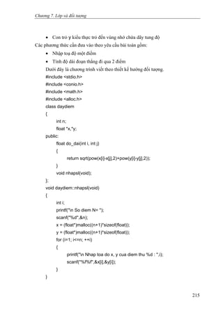 Chương 7. Lớp và đối tượng
• Con trỏ y kiểu thực trỏ đến vùng nhớ chứa dãy tung độ
Các phương thức cần đưa vào theo yêu cầu bài toán gồm:
• Nhập toạ độ một điểm
• Tính độ dài đoạn thẳng đi qua 2 điểm
Dưới đây là chương trình viết theo thiết kế hướng đối tượng.
#include <stdio.h>
#include <conio.h>
#include <math.h>
#include <alloc.h>
class daydiem
{
int n;
float *x,*y;
public:
float do_dai(int i, int j)
{
return sqrt(pow(x[i]-x[j],2)+pow(y[i]-y[j],2));
}
void nhapsl(void);
};
void daydiem::nhapsl(void)
{
int i;
printf(''n So diem N= '');
scanf("%d'',&n);
x = (float*)malloc((n+1)*sizeof(float));
y = (float*)malloc((n+1)*sizeof(float));
for (i=1; i<=n; ++i)
{
printf(''n Nhap toa do x, y cua diem thu %d : '',i);
scanf(''%f%f'',&x[i],&y[i]);
}
}
215
 