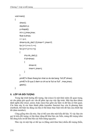 Chương 7. Lớp và đối tượng
void main()
{
clrscr();
daydiem p;
p.nhapsl();
int n,i,j,imax,jmax;
float d,dmax;
n = p.n;
dmax=p.do_dai(1,2);imax=1; jmax=2;
for (i=1;i<=n-1;++i)
for (j=i+1;j<=n;++j)
{
d=p.do_dai(i,j);
if (d>dmax)
{
dmax=d;
imax=i; jmax=j;
}
}
printf(''n Doan thang lon nhat co do dai bang: %0.2f",dmax);
printf(''n Di qua 2 diem co chi so la %d va %d" , imax,jmax);
getch();
}
II. LỚP VÀ ĐỐI TƯỢNG
Trong lập trình hướng đối tượng, lớp (class) là một khái niệm rất quan trọng,
nó cho phép giải quyết các vấn đề phức tạp của việc lập trình. Một lớp đơn (được
định nghĩa như struct, union, hoặc class) bao gồm các hàm và dữ liệu có liên quan.
Các hàm này là các hàm thành phần (member functon) hay còn là phương thức
(method), thể hiện tác động của lớp có thể được thực hiện trên dữ liệu của chính lớp
đó (data member).
Cũng giống như cấu trúc, lớp có thể xem như một kiểu dữ liệu. Vì vậy lớp còn
gọi là kiểu đối tượng và lớp được dùng để khai báo các biến, mảng đối tượng (như
thể dùng kiểu int để khai báo các biến mảng nguyên).
Như vậy từ một lớp có thể tạo ra (bằng cách khai báo) nhiều đối tượng (biến,
216
 