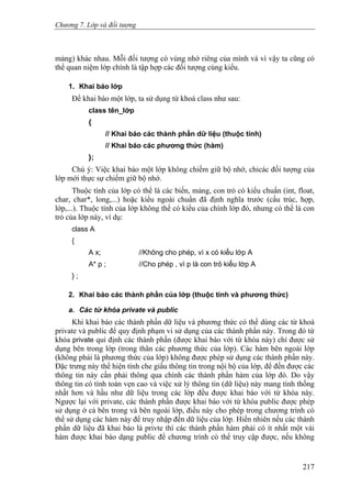 Chương 7. Lớp và đối tượng
mảng) khác nhau. Mỗi đối tượng có vùng nhớ riêng của mình và vì vậy ta cũng có
thể quan niệm lớp chính là tập hợp các đối tượng cùng kiểu.
1. Khai báo lớp
Để khai báo một lớp, ta sử dụng từ khoá class như sau:
class tên_lớp
{
// Khai báo các thành phần dữ liệu (thuộc tính)
// Khai báo các phương thức (hàm)
};
Chú ý: Việc khai báo một lớp không chiếm giữ bộ nhớ, chỉcác đối tượng của
lớp mới thực sự chiếm giữ bộ nhớ.
Thuộc tính của lớp có thể là các biến, mảng, con trỏ có kiểu chuẩn (int, float,
char, char*, long,...) hoặc kiểu ngoài chuẩn đã định nghĩa trước (cấu trúc, hợp,
lớp,...). Thuộc tính của lớp không thể có kiểu của chính lớp đó, nhưng có thể là con
trỏ của lớp này, ví dụ:
class A
{
A x; //Không cho phép, vì x có kiểu lớp A
A* p ; //Cho phép , vì p là con trỏ kiểu lớp A
} ;
2. Khai báo các thành phần của lớp (thuộc tính và phương thức)
a. Các từ khóa private và public
Khi khai báo các thành phần dữ liệu và phương thức có thể dùng các từ khoá
private và public để quy định phạm vi sử dụng của các thành phần này. Trong đó từ
khóa private qui định các thành phần (được khai báo với từ khóa này) chỉ được sử
dụng bên trong lớp (trong thân các phương thức của lớp). Các hàm bên ngoài lớp
(không phải là phương thức của lớp) không được phép sử dụng các thành phần này.
Đặc trưng này thể hiện tính che giấu thông tin trong nội bộ của lớp, để đến được các
thông tin này cần phải thông qua chính các thành phần hàm của lớp đó. Do vậy
thông tin có tính toàn vẹn cao và việc xử lý thông tin (dữ liệu) này mang tính thống
nhất hơn và hầu như dữ liệu trong các lớp đều được khai báo với từ khóa này.
Ngược lại với private, các thành phần được khai báo với từ khóa public được phép
sử dụng ở cả bên trong và bên ngoài lớp, điều này cho phép trong chương trình có
thể sử dụng các hàm này để truy nhập đến dữ liệu của lớp. Hiển nhiên nếu các thành
phần dữ liệu đã khai báo là privte thì các thành phần hàm phải có ít nhất một vài
hàm được khai báo dạng public để chương trình có thể truy cập được, nếu không
217
 