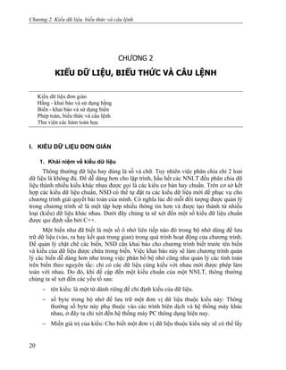 Chương 2. Kiểu dữ liệu, biểu thức và câu lệnh
CHƯƠNG 2
KIỂU DỮ LIỆU, BIỂU THỨC VÀ CÂU LỆNH
Kiểu dữ liệu đơn giản
Hằng - khai báo và sử dụng hằng
Biến - khai báo và sử dụng biến
Phép toán, biểu thức và câu lệnh
Thư viện các hàm toán học
I. KIỂU DỮ LIỆU ĐƠN GIẢN
1. Khái niệm về kiểu dữ liệu
Thông thường dữ liệu hay dùng là số và chữ. Tuy nhiên việc phân chia chỉ 2 loai
dữ liệu là không đủ. Để dễ dàng hơn cho lập trình, hầu hết các NNLT đều phân chia dữ
liệu thành nhiều kiểu khác nhau được gọi là các kiểu cơ bản hay chuẩn. Trên cơ sở kết
hợp các kiểu dữ liệu chuẩn, NSD có thể tự đặt ra các kiểu dữ liệu mới để phục vụ cho
chương trình giải quyết bài toán của mình. Có nghĩa lúc đó mỗi đối tượng được quản lý
trong chương trình sẽ là một tập hợp nhiều thông tin hơn và được tạo thành từ nhiều
loại (kiểu) dữ liệu khác nhau. Dưới đây chúng ta sẽ xét đến một số kiểu dữ liệu chuẩn
được qui định sẵn bởi C++.
Một biến như đã biết là một số ô nhớ liên tiếp nào đó trong bộ nhớ dùng để lưu
trữ dữ liệu (vào, ra hay kết quả trung gian) trong quá trình hoạt động của chương trình.
Để quản lý chặt chẽ các biến, NSD cần khai báo cho chương trình biết trước tên biến
và kiểu của dữ liệu được chứa trong biến. Việc khai báo này sẽ làm chương trình quản
lý các biến dễ dàng hơn như trong việc phân bố bộ nhớ cũng như quản lý các tính toán
trên biến theo nguyên tắc: chỉ có các dữ liệu cùng kiểu với nhau mới được phép làm
toán với nhau. Do đó, khi đề cập đến một kiểu chuẩn của một NNLT, thông thường
chúng ta sẽ xét đến các yếu tố sau:
− tên kiểu: là một từ dành riêng để chỉ định kiểu của dữ liệu.
− số byte trong bộ nhớ để lưu trữ một đơn vị dữ liệu thuộc kiểu này: Thông
thường số byte này phụ thuộc vào các trình biên dịch và hệ thống máy khác
nhau, ở đây ta chỉ xét đến hệ thống máy PC thông dụng hiện nay.
− Miền giá trị của kiểu: Cho biết một đơn vị dữ liệu thuộc kiểu này sẽ có thể lấy
20
 