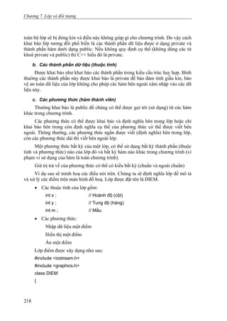 Chương 7. Lớp và đối tượng
toàn bộ lớp sẽ bị đóng kín và điều này không giúp gì cho chương trình. Do vậy cách
khai báo lớp tương đối phổ biến là các thành phần dữ liệu được ở dạng private và
thành phần hàm dưới dạng public. Nếu không quy định cụ thể (không dùng các từ
khoá private và public) thì C++ hiểu đó là private.
b. Các thành phần dữ liệu (thuộc tính)
Được khai báo như khai báo các thành phần trong kiểu cấu trúc hay hợp. Bình
thường các thành phần này được khai báo là private để bảo đảm tính giấu kín, bảo
vệ an toàn dữ liệu của lớp không cho phép các hàm bên ngoài xâm nhập vào các dữ
liệu này.
c. Các phương thức (hàm thành viên)
Thường khai báo là public để chúng có thể được gọi tới (sử dụng) từ các hàm
khác trong chương trình.
Các phương thức có thể được khai báo và định nghĩa bên trong lớp hoặc chỉ
khai báo bên trong còn định nghĩa cụ thể của phương thức có thể được viết bên
ngoài. Thông thường, các phương thức ngắn được viết (định nghĩa) bên trong lớp,
còn các phương thức dài thì viết bên ngoài lớp.
Một phương thức bất kỳ của một lớp, có thể sử dụng bất kỳ thành phần (thuộc
tính và phương thức) nào của lớp đó và bất kỳ hàm nào khác trong chương trình (vì
phạm vi sử dụng của hàm là toàn chương trình).
Giá trị trả về của phương thức có thể có kiểu bất kỳ (chuẩn và ngoài chuẩn)
Ví dụ sau sẽ minh hoạ các điều nói trên. Chúng ta sẽ định nghĩa lớp để mô tả
và xử lý các điểm trên màn hình đồ hoạ. Lớp được đặt tên là DIEM.
• Các thuộc tính của lớp gồm:
int x ; // Hoành độ (cột)
int y ; // Tung độ (hàng)
int m ; // Mầu
• Các phương thức:
Nhập dữ liệu một điểm
Hiển thị một điểm
Ẩn một điểm
Lớp điểm được xây dựng như sau:
#include <iostream.h>
#include <graphics.h>
class DIEM
{
218
 