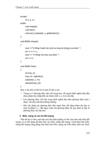 Chương 7. Lớp và đối tượng
private:
int x, y, m ;
public:
void nhapsl() ;
void hien() ;
void an() { putpixel(x, y, getbkcolor());}
};
void DIEM::nhapsl()
{
cout <<"n Nhap hoanh do (cot) va tung do (hang) cua diem: '';
cin >> x >> y ;
cout << ''n Nhap ma mau cua diem: '';
cin >> m ;
}
void DIEM::hien()
{
int mau_ht ;
mau_ht = getcolor();
putpixel(x, y, m);
setcolor(mau_ht);
}
Qua ví dụ trên có thể rút ra một số chú ý sau:
+ Trong cả 3 phương thức (dù viết trong hay viết ngoài định nghĩa lớp) đều
được phép truy nhập đến các thuộc tính x, y và m của lớp.
+ Các phương thức viết bên trong định nghĩa lớp (như phương thức an() )
được viết như một hàm thông thường.
+ Khi xây dựng các phương thức bên ngoài lớp, cần dùng thêm tên lớp và
toán tử phạm vi :: đặt ngay trước tên phương phức để quy định rõ đây là
phương thức của lớp nào.
3. Biến, mảng và con trỏ đối tượng
Như đã nói ở trên, một lớp (sau khi định nghĩa) có thể xem như một kiểu đối
tượng và có thể dùng để khai báo các biến, mảng đối tượng. Cách khai báo biến,
mảng đối tượng cũng giống như khai báo biến, mảng các kiểu khác (như int, float,
219
 