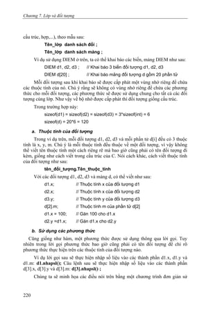 Chương 7. Lớp và đối tượng
cấu trúc, hợp,...), theo mẫu sau:
Tên_lớp danh sách đối ;
Tên_lớp danh sách mảng ;
Ví dụ sử dụng DIEM ở trên, ta có thể khai báo các biến, mảng DIEM như sau:
DIEM d1, d2, d3 ; // Khai báo 3 biến đối tượng d1, d2, d3
DIEM d[20] ; // Khai báo mảng đối tượng d gồm 20 phần tử
Mỗi đối tượng sau khi khai báo sẽ được cấp phát một vùng nhớ riêng để chứa
các thuộc tính của nó. Chú ý rằng sẽ không có vùng nhớ riêng để chứa các phương
thức cho mỗi đối tượng, các phương thức sẽ được sử dụng chung cho tất cả các đối
tượng cùng lớp. Như vậy về bộ nhớ được cấp phát thì đối tượng giống cấu trúc.
Trong trường hợp này:
sizeof(d1) = sizeof(d2) = sizeof(d3) = 3*sizeof(int) = 6
sizeof(d) = 20*6 = 120
a. Thuộc tính của đối tượng
Trong ví dụ trên, mỗi đối tượng d1, d2, d3 và mỗi phần tử d[i] đều có 3 thuộc
tính là x, y, m. Chú ý là mỗi thuộc tính đều thuộc về một đối tượng, vì vậy không
thể viết tên thuộc tính một cách riêng rẽ mà bao giờ cũng phải có tên đối tượng đi
kèm, giống như cách viết trong cấu trúc của C. Nói cách khác, cách viết thuộc tính
của đối tượng như sau:
tên_đối_tượng.Tên_thuộc_tính
Với các đối tượng d1, d2, d3 và mảng d, có thể viết như sau:
d1.x; // Thuộc tính x của đối tượng d1
d2.x; // Thuộc tính x của đối tượng d2
d3.y; // Thuộc tính y của đối tượng d3
d[2].m; // Thuộc tính m của phần tử d[2]
d1.x = 100; // Gán 100 cho d1.x
d2.y =d1.x; // Gán d1.x cho d2.y
b. Sử dụng các phương thức
Cũng giống như hàm, một phương thức được sử dụng thông qua lời gọi. Tuy
nhiên trong lời gọi phương thức bao giờ cũng phải có tên đối tượng để chỉ rõ
phương thức thực hiện trên các thuộc tính của đối tượng nào.
Ví dụ lời gọi sau sẽ thực hiện nhập số liệu vào các thành phần d1.x, d1.y và
d1.m: d1.nhapsl(); Câu lệnh sau sẽ thực hiện nhập số liệu vào các thành phần
d[3].x, d[3].y và d[3].m: d[3].nhapsl() ;
Chúng ta sẽ minh họa các điều nói trên bằng một chương trình đơn giản sử
220
 