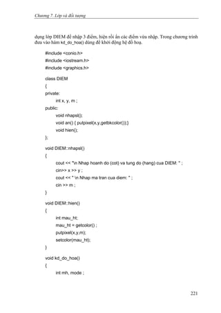 Chương 7. Lớp và đối tượng
dụng lớp DIEM để nhập 3 điểm, hiện rồi ẩn các điểm vừa nhập. Trong chương trình
đưa vào hàm kd_do_hoa() dùng để khởi động hệ đồ hoạ.
#include <conio.h>
#include <iostream.h>
#include <graphics.h>
class DIEM
{
private:
int x, y, m ;
public:
void nhapsl();
void an() { putpixel(x,y,getbkcolor());}
void hien();
};
void DIEM::nhapsl()
{
cout << "n Nhap hoanh do (cot) va tung do (hang) cua DIEM: '' ;
cin>> x >> y ;
cout << " n Nhap ma tran cua diem: " ;
cin >> m ;
}
void DIEM::hien()
{
int mau_ht;
mau_ht = getcolor() ;
putpixel(x,y,m);
setcolor(mau_ht);
}
void kd_do_hoa()
{
int mh, mode ;
221
 