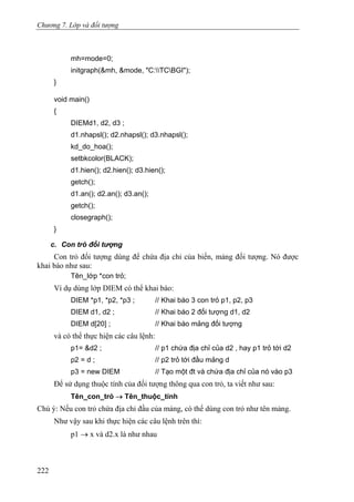 Chương 7. Lớp và đối tượng
mh=mode=0;
initgraph(&mh, &mode, "C:TCBGI");
}
void main()
{
DIEMd1, d2, d3 ;
d1.nhapsl(); d2.nhapsl(); d3.nhapsl();
kd_do_hoa();
setbkcolor(BLACK);
d1.hien(); d2.hien(); d3.hien();
getch();
d1.an(); d2.an(); d3.an();
getch();
closegraph();
}
c. Con trỏ đối tượng
Con trỏ đối tượng dùng để chứa địa chỉ của biến, mảng đối tượng. Nó được
khai báo như sau:
Tên_lớp *con trỏ;
Ví dụ dùng lớp DIEM có thể khai báo:
DIEM *p1, *p2, *p3 ; // Khai báo 3 con trỏ p1, p2, p3
DIEM d1, d2 ; // Khai báo 2 đối tượng d1, d2
DIEM d[20] ; // Khai báo mảng đối tượng
và có thể thực hiện các câu lệnh:
p1= &d2 ; // p1 chứa địa chỉ của d2 , hay p1 trỏ tới d2
p2 = d ; // p2 trỏ tới đầu mảng d
p3 = new DIEM // Tạo một đt và chứa địa chỉ của nó vào p3
Để sử dụng thuộc tính của đối tượng thông qua con trỏ, ta viết như sau:
Tên_con_trỏ → Tên_thuộc_tính
Chú ý: Nếu con trỏ chứa địa chỉ đầu của mảng, có thể dùng con trỏ như tên mảng.
Như vậy sau khi thực hiện các câu lệnh trên thì:
p1 → x và d2.x là như nhau
222
 