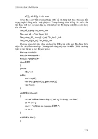 Chương 7. Lớp và đối tượng
p2[i].y và d[i].y là như nhau
Từ đó ta có quy tắc sử dụng thuộc tính: Để sử dụng một thuộc tính của đối
tượng ta phải dùng phép . hoặc phép →. Trong chương trình, không cho phép viết
tên thuộc tính một cách đơn độc mà phải đi kèm tên đối tượng hoặc tên con trỏ theo
các mẫu sau:
Tên_đối_tượng.Tên_thuộc_tính
Tên_con_trỏ → Tên_thuộc_tính
Tên_mảng_đối_ tượng[chỉ_số].Tên_thuộc_tính
Tên_con_trỏ[chỉ_số].Tên_thuộc_tính
Chương trình dưới đây cũng sử dụng lớp DIEM để nhập một dãy điểm, hiển
thị và ẩn các điểm vừa nhập. Chương trình dùng một con trỏ kiểu DIEM và dùng
toán tử new để tạo ta một dãy đối tượng
#include <conio.h>
#include <iostream.h>
#include <graphics.h>
class DIEM
{
private:
int x, y, m ;
public:
void nhapsl();
void an() { putpixel(x,y,getbkcolor());}
void hien();
};
void DIEM::nhapsl()
{
cout <<"n Nhap hoanh do (cot) va tung do (hang) cua diem:'' ;
cin >> x >> y ;
cout << " n Nhap ma mau cua DIEM: '' ;
cin >> m ;
}
void DIEM::hien()
{
223
 