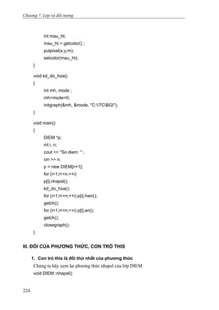 Chương 7. Lớp và đối tượng
int mau_ht;
mau_ht = getcolor() ;
putpixel(x,y,m);
setcolor(mau_ht);
}
void kd_do_hoa()
{
int mh, mode ;
mh=mode=0;
initgraph(&mh, &mode, ''C:TCBGI'');
}
void main()
{
DIEM *p;
int i, n;
cout << ''So diem: '' ;
cin >> n;
p = new DIEM[n+1];
for (i=1;i<=n;++i)
p[i].nhapsl();
kd_do_hoa();
for (i=1;i<=n;++i) p[i].hien();
getch();
for (i=1;i<=n;++i) p[i].an();
getch();
closegraph();
}
III. ĐỐI CỦA PHƯƠNG THỨC, CON TRỎ THIS
1. Con trỏ this là đối thứ nhất của phương thức
Chúng ta hãy xem lại phương thức nhapsl của lớp DIEM
void DIEM::nhapsl()
224
 