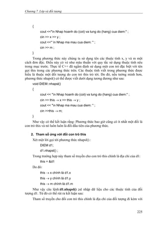 Chương 7. Lớp và đối tượng
{
cout <<"n Nhap hoanh do (cot) va tung do (hang) cua diem:" ;
cin >> x >> y ;
cout <<'' n Nhap ma mau cua diem: " ;
cin >> m ;
}
Trong phương thức này chúng ta sử dụng tên các thuộc tính x, y và m một
cách đơn độc. Điều này có vẻ như mâu thuẫn với quy tắc sử dụng thuộc tính nêu
trong mục trước. Thực tế C++ đã ngầm định sử dụng một con trỏ đặc biệt với tên
gọi this trong các phương thức trên. Các thuộc tính viết trong phương thức được
hiểu là thuộc một đối tượng do con trỏ this trỏ tới. Do đó, nếu tường minh hơn,
phương thức nhapsl() có thể được viết dưới dạng tương đương như sau:
void DIEM::nhapsl()
{
cout << ''n Nhap hoanh do (cot) va tung do (hang) cua diem:'' ;
cin >> this → x >> this → y ;
cout << "n Nhap ma mau cua diem: '' ;
cin >>this → m;
}
Như vậy có thể kết luận rằng: Phương thức bao giờ cũng có ít nhất một đối là
con trỏ this và nó luôn luôn là đối đầu tiên của phương thức.
2. Tham số ứng với đối con trỏ this
Xét một lời gọi tới phương thức nhapsl() :
DIEM d1;
d1.nhapsl() ;
Trong trường hợp này tham số truyền cho con trỏ this chính là địa chỉ của d1:
this = &d1
Do đó:
this → x chính là d1.x
this → y chính là d1.y
this → m chính là d1.m
Như vậy câu lệnh:d1.nhapsl() ;sẽ nhập dữ liệu cho các thuộc tính của đối
tượng d1. Từ đó có thể rút ra kết luận sau:
Tham số truyền cho đối con trỏ this chính là địa chỉ của đối tượng đi kèm với
225
 