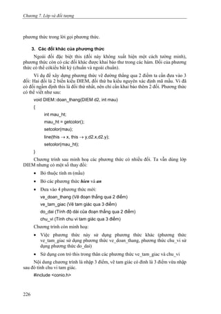 Chương 7. Lớp và đối tượng
phương thức trong lời gọi phương thức.
3. Các đối khác của phương thức
Ngoài đối đặc biệt this (đối này không xuất hiện một cách tường minh),
phương thức còn có các đối khác được khai báo thư trong các hàm. Đối của phương
thức có thể cókiểu bất kỳ (chuẩn và ngoài chuẩn).
Ví dụ để xây dựng phương thức vẽ đường thẳng qua 2 điểm ta cần đưa vào 3
đối: Hai đối là 2 biến kiểu DIEM, đối thứ ba kiểu nguyên xác định mã mầu. Vì đã
có đối ngầm định this là đối thứ nhất, nên chỉ cần khai báo thêm 2 đối. Phương thức
có thể viết như sau:
void DIEM::doan_thang(DIEM d2, int mau)
{
int mau_ht;
mau_ht = getcolor();
setcolor(mau);
line(this → x, this → y,d2.x,d2.y);
setcolor(mau_ht);
}
Chương trình sau minh hoạ các phương thức có nhiều đối. Ta vẫn dùng lớp
DIEM nhưng có một số thay đổi:
• Bỏ thuộc tính m (mầu)
• Bỏ các phương thức hien và an
• Đưa vào 4 phương thức mới:
ve_doan_thang (Vẽ đoạn thẳng qua 2 điểm)
ve_tam_giac (Vẽ tam giác qua 3 điểm)
do_dai (Tính độ dài của đoạn thẳng qua 2 điểm)
chu_vi (Tính chu vi tam giác qua 3 điểm)
Chương trình còn minh hoạ:
• Việc phương thức này sử dụng phương thức khác (phương thức
ve_tam_giac sử dụng phương thức ve_doan_thang, phương thức chu_vi sử
dụng phương thức do_dai)
• Sử dụng con trỏ this trong thân các phương thức ve_tam_giac và chu_vi
Nội dung chương trình là nhập 3 điểm, vẽ tam giác có đỉnh là 3 điểm vừa nhập
sau đó tính chu vi tam giác.
#include <conio.h>
226
 