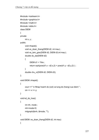 Chương 7. Lớp và đối tượng
#include <iostream.h>
#include <graphics.h>
#include <math.h>
#include <stdio.h>
class DIEM
{
private:
int x, y ;
public:
void nhapsl();
void ve_doan_thang(DIEM d2, int mau) ;
void ve_tam_giac(DIEM d2, DIEM d3,int mau) ;
double do_dai(DIEM d2)
{
DIEM d1 = *this ;
return sqrt(pow(d1.x - d2.x,2) + pow(d1.y - d2.y,2) ) ;
}
double chu_vi(DIEM d2, DIEM d3);
};
void DIEM::nhapsl()
{
cout <<'' n Nhap hoanh do (cot) va tung do (hang) cua diem:'' ;
cin >> x >> y;
}
void kd_do_hoa()
{
int mh, mode ;
mh=mode=0;
initgraph(&mh, &mode, '''');
}
void DIEM::ve_doan_thang(DIEM d2, int mau)
{
227
 