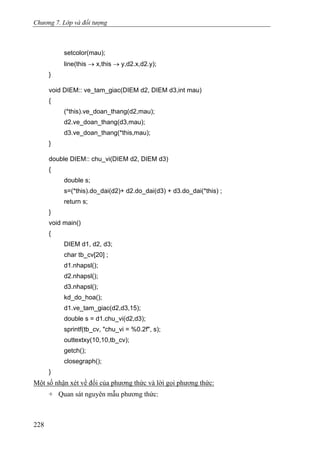 Chương 7. Lớp và đối tượng
setcolor(mau);
line(this → x,this → y,d2.x,d2.y);
}
void DIEM:: ve_tam_giac(DIEM d2, DIEM d3,int mau)
{
(*this).ve_doan_thang(d2,mau);
d2.ve_doan_thang(d3,mau);
d3.ve_doan_thang(*this,mau);
}
double DIEM:: chu_vi(DIEM d2, DIEM d3)
{
double s;
s=(*this).do_dai(d2)+ d2.do_dai(d3) + d3.do_dai(*this) ;
return s;
}
void main()
{
DIEM d1, d2, d3;
char tb_cv[20] ;
d1.nhapsl();
d2.nhapsl();
d3.nhapsl();
kd_do_hoa();
d1.ve_tam_giac(d2,d3,15);
double s = d1.chu_vi(d2,d3);
sprintf(tb_cv, "chu_vi = %0.2f", s);
outtextxy(10,10,tb_cv);
getch();
closegraph();
}
Một số nhận xét về đối của phương thức và lời gọi phương thức:
+ Quan sát nguyên mẫu phương thức:
228
 