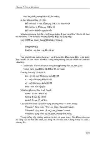 Chương 7. Lớp và đối tượng
void ve_doan_thang(DIEM d2, int mau) ;
sẽ thấy phương thức có 3 đối:
Đối thứ nhất là một đối tượng DIEM do this trỏ tới
Đối thứ hai là đối tượng DIEM d2
Đối thứ ba là biến nguyên mẫu
Nội dung phương thức là vẽ một đoạn thẳng đi qua các điểm *this và d2 theo
mã mầu mau. Xem thân của phương sẽ thấy được nội dung này:
void DIEM::ve_doan_thang(DIEM d2, int mau) ;
{
setcolor(mau);
line(this → x,this → y,d2.x,d2.y);
}
Tuy nhiên trong trường hợp này, vai trò của this không cao lắm, vì nó được
đưa vào chỉ cốt làm rõ đối thứ nhất. Trong thân phương thức có thể bỏ từ khóa this
vẫn được.
+ Vai trò của this trở nên quan trọng trong phương thức ve_tam_giac:
voidve_tam_giac(DIEM d2, DIEM d3, int mau)
Phương thức này có 4 đối là:
this : trỏ tới một đối tượng kiểu DIEM
d2 : một đối tượng kiểu DIEM
d3 : một đối tượng kiểu DIEM
mau : một biến nguyên
Nội dung phương thức là vẽ 3 cạnh:
cạnh 1 đi qua *this và d2
cạnh 2 đi qua d2 và d3
cạnh 3 đi qua d3 và *this
Các cạnh trên đuợc vẽ nhờ sử dụng phương thức ve_doan_thang:
Vẽ cạnh 1 dùng lệnh: (*this).ve_doan_thang(d2,mau) ;
Vẽ cạnh 2 dùng lệnh: d2.ve_doan_thang(d3,mau);
Vẽ cạnh 3 dùng lệnh: d3.ve_doan_thang(*this,mau);
Trong trường này rõ ràng vai trò của this rất quan trọng. Nếu không dùng nó
thì công việc trở nên khó khăn, dài dòng và khó hiểu hơn. Chúng ta hãy so sánh 2
phương án:
229
 