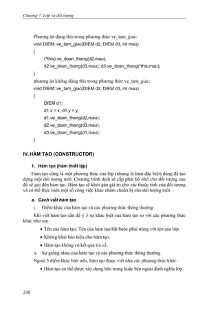 Chương 7. Lớp và đối tượng
Phương án dùng this trong phương thức ve_tam_giac:
void DIEM::ve_tam_giac(DIEM d2, DIEM d3, int mau)
{
(*this).ve_doan_thang(d2,mau);
d2.ve_doan_thang(d3,mau); d3.ve_doan_thang(*this,mau);
}
phương án không dùng this trong phương thức ve_tam_giac:
void DIEM::ve_tam_giac(DIEM d2, DIEM d3, int mau)
{
DIEM d1;
d1.x = x; d1.y = y;
d1.ve_doan_thang(d2,mau);
d2.ve_doan_thang(d3,mau);
d3.ve_doan_thang(d1,mau);
}
IV. HÀM TẠO (CONSTRUCTOR)
1. Hàm tạo (hàm thiết lập)
Hàm tạo cũng là một phương thức của lớp (nhưng là hàm đặc biệt) dùng để tạo
dựng một đối tượng mới. Chương trình dịch sẽ cấp phát bộ nhớ cho đối tượng sau
đó sẽ gọi đến hàm tạo. Hàm tạo sẽ khởi gán giá trị cho các thuộc tính của đối tượng
và có thể thực hiện một số công việc khác nhằm chuẩn bị cho đối tượng mới.
a. Cách viết hàm tạo
i. Điểm khác của hàm tạo và các phương thức thông thường:
Khi viết hàm tạo cần để ý 3 sự khác biệt của hàm tạo so với các phương thức
khác như sau:
• Tên của hàm tạo: Tên của hàm tạo bắt buộc phải trùng với tên của lớp.
• Không khai báo kiểu cho hàm tạo.
• Hàm tạo không có kết quả trả về.
ii. Sự giống nhau của hàm tạo và các phương thức thông thường
Ngoài 3 điểm khác biệt trên, hàm tạo được viết như các phương thức khác:
• Hàm tạo có thể được xây dựng bên trong hoặc bên ngoài định nghĩa lớp.
230
 