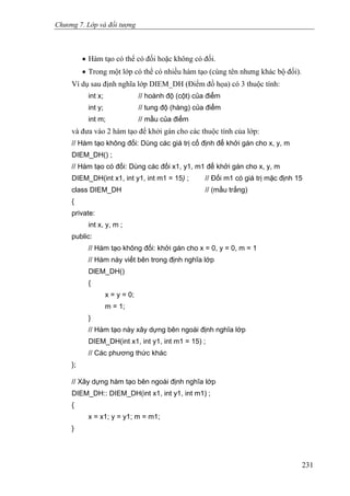 Chương 7. Lớp và đối tượng
• Hàm tạo có thể có đối hoặc không có đối.
• Trong một lớp có thể có nhiều hàm tạo (cùng tên nhưng khác bộ đối).
Ví dụ sau định nghĩa lớp DIEM_DH (Điểm đồ họa) có 3 thuộc tính:
int x; // hoành độ (cột) của điểm
int y; // tung độ (hàng) của điểm
int m; // mầu của điểm
và đưa vào 2 hàm tạo để khởi gán cho các thuộc tính của lớp:
// Hàm tạo không đối: Dùng các giá trị cố định để khởi gán cho x, y, m
DIEM_DH() ;
// Hàm tạo có đối: Dùng các đối x1, y1, m1 để khởi gán cho x, y, m
DIEM_DH(int x1, int y1, int m1 = 15) ; // Đối m1 có giá trị mặc định 15
class DIEM_DH // (mầu trắng)
{
private:
int x, y, m ;
public:
// Hàm tạo không đối: khởi gán cho x = 0, y = 0, m = 1
// Hàm này viết bên trong định nghĩa lớp
DlEM_DH()
{
x = y = 0;
m = 1;
}
// Hàm tạo này xây dựng bên ngoài định nghĩa lớp
DIEM_DH(int x1, int y1, int m1 = 15) ;
// Các phương thức khác
};
// Xây dựng hàm tạo bên ngoài định nghĩa lớp
DIEM_DH:: DIEM_DH(int x1, int y1, int m1) ;
{
x = x1; y = y1; m = m1;
}
231
 