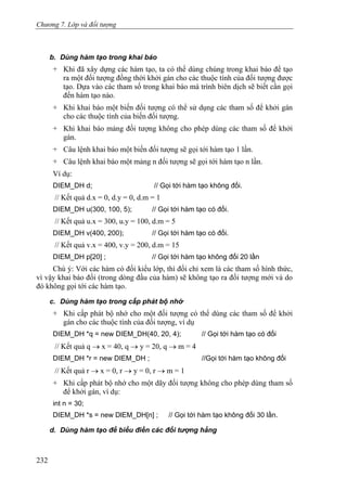 Chương 7. Lớp và đối tượng
b. Dùng hàm tạo trong khai báo
+ Khi đã xây dựng các hàm tạo, ta có thể dùng chúng trong khai báo để tạo
ra một đối tượng đồng thời khởi gán cho các thuộc tính của đối tượng được
tạo. Dựa vào các tham số trong khai báo mà trình biên dịch sẽ biết cần gọi
đến hàm tạo nào.
+ Khi khai báo một biến đối tượng có thể sử dụng các tham số để khởi gán
cho các thuộc tính của biến đối tượng.
+ Khi khai báo mảng đối tượng không cho phép dùng các tham số để khởi
gán.
+ Câu lệnh khai báo một biến đối tượng sẽ gọi tới hàm tạo 1 lần.
+ Câu lệnh khai báo một mảng n đối tượng sẽ gọi tới hàm tạo n lần.
Ví dụ:
DIEM_DH d; // Gọi tới hàm tạo không đối.
// Kết quả d.x = 0, d.y = 0, d.m = 1
DIEM_DH u(300, 100, 5); // Gọi tới hàm tạo có đối.
// Kết quả u.x = 300, u.y = 100, d.m = 5
DIEM_DH v(400, 200); // Gọi tới hàm tạo có đối.
// Kết quả v.x = 400, v.y = 200, d.m = 15
DIEM_DH p[20] ; // Gọi tới hàm tạo không đối 20 lần
Chú ý: Với các hàm có đối kiểu lớp, thì đối chỉ xem là các tham số hình thức,
vì vậy khai báo đối (trong dòng đầu của hàm) sẽ không tạo ra đối tượng mới và do
đó không gọi tới các hàm tạo.
c. Dùng hàm tạo trong cấp phát bộ nhớ
+ Khi cấp phát bộ nhớ cho một đối tượng có thể dùng các tham số để khởi
gán cho các thuộc tính của đối tượng, ví dụ
DIEM_DH *q = new DIEM_DH(40, 20, 4); // Gọi tới hàm tạo có đối
// Kết quả q → x = 40, q → y = 20, q → m = 4
DIEM_DH *r = new DIEM_DH ; //Gọi tới hàm tạo không đối
// Kết quả r → x = 0, r → y = 0, r → m = 1
+ Khi cấp phát bộ nhớ cho một dãy đối tượng không cho phép dùng tham số
để khởi gán, ví dụ:
int n = 30;
DIEM_DH *s = new DlEM_DH[n] ; // Gọi tới hàm tạo không đối 30 lần.
d. Dùng hàm tạo để biểu điền các đối tượng hằng
232
 