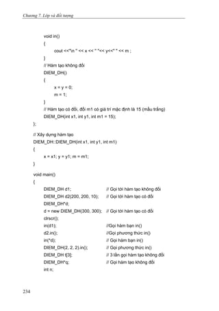 Chương 7. Lớp và đối tượng
void in()
{
cout <<''n '' << x << '' ''<< y<<" " << m ;
}
// Hàm tạo không đối
DIEM_DH()
{
x = y = 0;
m = 1;
}
// Hàm tạo có đối, đối m1 có giá trí mặc định là 15 (mầu trắng)
DIEM_DH(int x1, int y1, int m1 = 15);
};
// Xây dựng hàm tạo
DIEM_DH::DIEM_DH(int x1, int y1, int m1)
{
x = x1; y = y1; m = m1;
}
void main()
{
DIEM_DH d1; // Gọi tới hàm tạo không đối
DIEM_DH d2(200, 200, 10); // Gọi tới hàm tạo có đối
DIEM_DH*d;
d = new DIEM_DH(300, 300); // Gọi tới hàm tạo có đối
clrscr();
in(d1); //Gọi hàm bạn in()
d2.in(); //Gọi phương thức in()
in(*d); // Gọi hàm bạn in()
DIEM_DH(2, 2, 2).in(); // Gọi phương thức in()
DIEM_DH t[3]; // 3 lần gọi hàm tạo không đối
DIEM_DH*q; // Gọi hàm tạo không đối
int n;
234
 