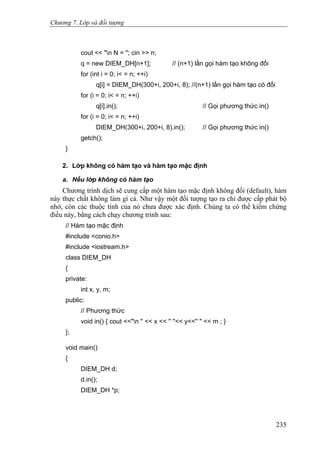 Chương 7. Lớp và đối tượng
cout << "n N = "; cin >> n;
q = new DIEM_DH[n+1]; // (n+1) lần gọi hàm tạo không đối
for (int i = 0; i< = n; ++i)
q[i] = DIEM_DH(300+i, 200+i, 8); //(n+1) lần gọi hàm tạo có đối
for (i = 0; i< = n; ++i)
q[i].in(); // Gọi phương thức in()
for (i = 0; i< = n; ++i)
DIEM_DH(300+i, 200+i, 8).in(); // Gọi phương thức in()
getch();
}
2. Lớp không có hàm tạo và hàm tạo mặc định
a. Nếu lớp không có hàm tạo
Chương trình dịch sẽ cung cấp một hàm tạo mặc định không đối (default), hàm
này thực chất không làm gì cả. Như vậy một đối tượng tạo ra chỉ được cấp phát bộ
nhớ, còn các thuộc tính của nó chưa được xác định. Chúng ta có thể kiểm chứng
điều này, bằng cách chạy chương trình sau:
// Hàm tạo mặc định
#include <conio.h>
#include <iostream.h>
class DIEM_DH
{
private:
int x, y, m;
public:
// Phương thức
void in() { cout <<"n '' << x << '' ''<< y<<'' " << m ; }
};
void main()
{
DIEM_DH d;
d.in();
DIEM_DH *p;
235
 