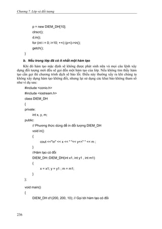 Chương 7. Lớp và đối tượng
p = new DIEM_DH[10];
clrscr();
d.in();
for (int i = 0; i<10; ++i) (p+i)->in();
getch();
}
b. Nếu trong lớp đã có ít nhất một hàm tạo
Khi đó hàm tạo mặc định sẽ không được phát sinh nữa và mọi câu lệnh xây
dựng đối tượng mới đều sẽ gọi đến một hàm tạo của lớp. Nếu không tìm thấy hàm
tạo cần gọi thì chương trình dịch sẽ báo lỗi. Điều này thường xẩy ra khi chúng ta
không xây dựng hàm tạo không đối, nhưng lại sử dụng các khai báo không tham số
như ví dụ sau:
#include <conio.h>
#include <iostream.h>
class DIEM_DH
{
private:
int x, y, m;
public:
// Phương thức dùng để in đối tượng DIEM_DH
void in()
{
cout <<"n'' << x << " "<< y<<" " << m ;
}
//Hàm tạo có đối
DIEM_DH::DIEM_DH(int x1, int y1 , int m1)
{
x = x1; y = y1 ; m = m1;
}
};
void main()
{
DIEM_DH d1(200, 200, 10); // Gọi tới hàm tạo có đối
236
 