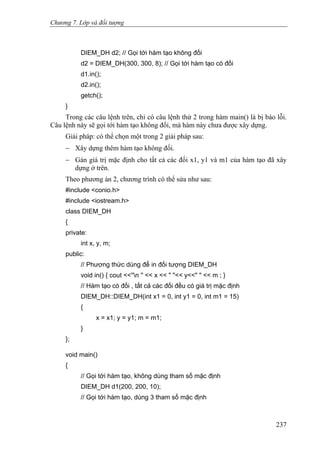 Chương 7. Lớp và đối tượng
DIEM_DH d2; // Gọi tới hàm tạo không đối
d2 = DIEM_DH(300, 300, 8); // Gọi tới hàm tạo có đối
d1.in();
d2.in();
getch();
}
Trong các câu lệnh trên, chỉ có câu lệnh thứ 2 trong hàm main() là bị báo lỗi.
Câu lệnh này sẽ gọi tới hàm tạo không đối, mà hàm này chưa được xây dựng.
Giải pháp: có thể chọn một trong 2 giải pháp sau:
− Xây dựng thêm hàm tạo không đối.
− Gán giá trị mặc định cho tất cả các đối x1, y1 và m1 của hàm tạo đã xây
dựng ở trên.
Theo phương án 2, chương trình có thể sửa như sau:
#include <conio.h>
#include <iostream.h>
class DIEM_DH
{
private:
int x, y, m;
public:
// Phương thức dùng để in đối tượng DIEM_DH
void in() { cout <<''n '' << x << " "<< y<<" " << m ; }
// Hàm tạo có đối , tất cả các đối đều có giá trị mặc định
DIEM_DH::DIEM_DH(int x1 = 0, int y1 = 0, int m1 = 15)
{
x = x1; y = y1; m = m1;
}
};
void main()
{
// Gọi tới hàm tạo, không dùng tham số mặc định
DIEM_DH d1(200, 200, 10);
// Gọi tới hàm tạo, dùng 3 tham số mặc định
237
 