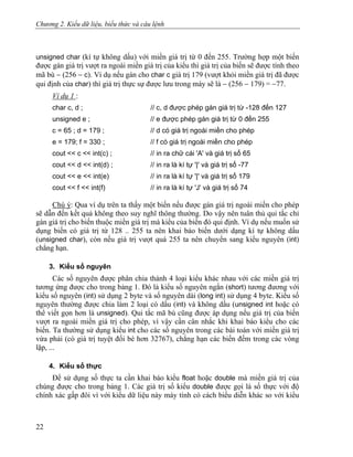 Chương 2. Kiểu dữ liệu, biểu thức và câu lệnh
unsigned char (kí tự không dấu) với miền giá trị từ 0 đến 255. Trường hợp một biến
được gán giá trị vượt ra ngoài miền giá trị của kiểu thì giá trị của biến sẽ được tính theo
mã bù − (256 − c). Ví dụ nếu gán cho char c giá trị 179 (vượt khỏi miền giá trị đã được
qui định của char) thì giá trị thực sự được lưu trong máy sẽ là − (256 − 179) = −77.
Ví dụ 1 :
char c, d ; // c, d được phép gán giá trị từ -128 đến 127
unsigned e ; // e được phép gán giá trị từ 0 đến 255
c = 65 ; d = 179 ; // d có giá trị ngoài miền cho phép
e = 179; f = 330 ; // f có giá trị ngoài miền cho phép
cout << c << int(c) ; // in ra chữ cái 'A' và giá trị số 65
cout << d << int(d) ; // in ra là kí tự '|' và giá trị số -77
cout << e << int(e) // in ra là kí tự '|' và giá trị số 179
cout << f << int(f) // in ra là kí tự 'J' và giá trị số 74
Chú ý: Qua ví dụ trên ta thấy một biến nếu được gán giá trị ngoài miền cho phép
sẽ dẫn đến kết quả không theo suy nghĩ thông thường. Do vậy nên tuân thủ qui tắc chỉ
gán giá trị cho biến thuộc miền giá trị mà kiểu của biến đó qui định. Ví dụ nếu muốn sử
dụng biến có giá trị từ 128 .. 255 ta nên khai báo biến dưới dạng kí tự không dấu
(unsigned char), còn nếu giá trị vượt quá 255 ta nên chuyển sang kiểu nguyên (int)
chẳng hạn.
3. Kiểu số nguyên
Các số nguyên được phân chia thành 4 loại kiểu khác nhau với các miền giá trị
tương ứng được cho trong bảng 1. Đó là kiểu số nguyên ngắn (short) tương đương với
kiểu số nguyên (int) sử dụng 2 byte và số nguyên dài (long int) sử dụng 4 byte. Kiểu số
nguyên thường được chia làm 2 loại có dấu (int) và không dấu (unsigned int hoặc có
thể viết gọn hơn là unsigned). Qui tắc mã bù cũng được áp dụng nếu giá trị của biến
vượt ra ngoài miền giá trị cho phép, vì vậy cần cân nhắc khi khai báo kiểu cho các
biến. Ta thường sử dụng kiểu int cho các số nguyên trong các bài toán với miền giá trị
vừa phải (có giá trị tuyệt đối bé hơn 32767), chẳng hạn các biến đếm trong các vòng
lặp, ...
4. Kiểu số thực
Để sử dụng số thực ta cần khai báo kiểu float hoặc double mà miền giá trị của
chúng được cho trong bảng 1. Các giá trị số kiểu double được gọi là số thực với độ
chính xác gấp đôi vì với kiểu dữ liệu này máy tính có cách biểu diễn khác so với kiểu
22
 