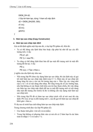 Chương 7. Lớp và đối tượng
DIEM_DH d2;
// Gọi tới hàm tạo, dùng 1 tham số mặc định
d2 = DIEM_DH(300, 300);
d1.in();
d2.in();
getch();
}
3. Hàm tạo sao chép (Copy Constructor)
a. Hàm tạo sao chép mặc định
Giả sử đã định nghĩa một lớp nào đó, ví dụ lớp PS (phân số). Khi đó:
+ Ta có thể dùng câu lệnh khai báo hoặc cấp phát bộ nhớ để tạo các đối
tượng mới, ví dụ:
PS p1, p2 ;
PS *p = new PS ;
+ Ta cũng có thể dùng lệnh khai báo để tạo một đối tượng mới từ một đối
tượng đã tồn tại, ví dụ:
PS u;
PS v(u) ; // Tạo v theo u
ý nghĩa của câu lệnh này như sau:
− Nếu trong lớp PS chưa xây dựng hàm tạo sao chép, thì câu lệnh này sẽ gọi
tới một hàm tạo sao chép mặc định (của C++). Hàm này sẽ sao chép nội
dung từng bit của u vào các bit tương ứng của v. Như vậy các vùng nhớ
của u và v sẽ có nội dung như nhau. Rõ ràng trong đa số các trường hợp,
nếu lớp không có các thuộc tính kiểu con trỏ hay tham chiếu, thì việc dùng
các hàm tạo sao chép mặc định (để tạo ra một đối tượng mới có nội dung
như một đối tượng cho trước) là đủ và không cần xây dựng một hàm tạo
sao chép mới.
− Nếu trong lớp PS đã có hàm tạo sao chép (cách viết sẽ nói sau) thì câu
lệnh: PS v(u); sẽ tạo ra đối tượng mới v, sau đó gọi tới hàm tạo sao chép để
khởi gán v theo u.
Ví dụ sau sẽ minh họa cách dùng hàm tạo sao chép mặc định:
Trong chương trình đưa vào lớp PS (phân số):
+ Các thuộc tính gồm: t (tử số) và m (mẫu).
+ Trong lớp không có phương thức nào cả mà chỉ có 2 hàm bạn là các hàm
toán tử nhập (>>) và xuất (<<).
238
 