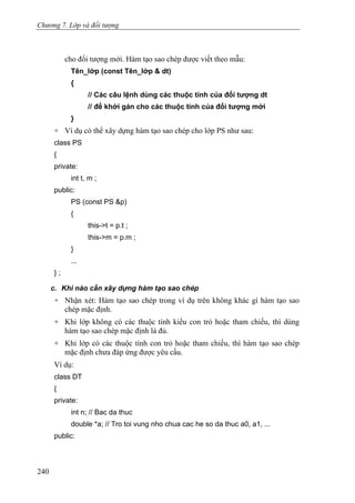 Chương 7. Lớp và đối tượng
cho đối tượng mới. Hàm tạo sao chép được viết theo mẫu:
Tên_lớp (const Tên_lớp & dt)
{
// Các câu lệnh dùng các thuộc tính của đối tượng dt
// để khởi gán cho các thuộc tính của đối tượng mới
}
+ Ví dụ có thể xây dựng hàm tạo sao chép cho lớp PS như sau:
class PS
{
private:
int t, m ;
public:
PS (const PS &p)
{
this->t = p.t ;
this->m = p.m ;
}
...
} ;
c. Khi nào cần xây dựng hàm tạo sao chép
+ Nhận xét: Hàm tạo sao chép trong ví dụ trên không khác gì hàm tạo sao
chép mặc định.
+ Khi lớp không có các thuộc tính kiểu con trỏ hoặc tham chiếu, thì dùng
hàm tạo sao chép mặc định là đủ.
+ Khi lớp có các thuộc tính con trỏ hoặc tham chiếu, thì hàm tạo sao chép
mặc định chưa đáp ứng được yêu cầu.
Ví dụ:
class DT
{
private:
int n; // Bac da thuc
double *a; // Tro toi vung nho chua cac he so da thuc a0, a1, ...
public:
240
 