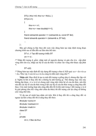 Chương 7. Lớp và đối tượng
DT() { this->n0; this->a = NULL; }
DT(int n1)
{
this->n = n1;
this->a = new double[n1+1];
}
friend ostream& operator << (ostream& os, const DT &d);
friend istream& operator>> (istream& is, DT &d);
...
} ;
Bây giờ chúng ta hãy theo dõi xem việc dùng hàm tạo mặc định trong đoạn
chương trình sau sẽ dẫn đến sai lầm như thế nào:
DT d ; // Tạo đối tượng d kiểu DT
cin >> d ;
/* Nhập đối tượng d, gồm: nhập một số nguyên dương và gán cho d.n, cấp phát
vùng nhớ cho d.a, nhập các hệ số của đa thức và chứa vào vùng nhớ được cấp phát
*/
DT u(d);
/* Dùng hàm tạo mặc định để xây dựng đối tượng u theo d. Kết quả: u.n = d.n và u.a
= d.a. Như vậy 2 con trỏ u.a và d.a cùng trỏ đến một vùng nhớ */
Nhận xét: Mục đích là tạo ra một đối tượng u giống như d, nhưng độc lập với
d. Nghĩa là khi d thay đổi thì u không bị ảnh hưởng gì. Thế nhưng mục tiêu này
không đạt được, vì u và d có chung một vùng nhớ chứa hệ số của đa thức, nên khi
sửa đổi các hệ số của đa thức trong d thì các hệ số của đa thức trong u cũng thay đổi
theo. Còn một trường hợp nữa cũng dẫn đến lỗi là khi một trong 2 đối tượng u và d
bị giải phóng (thu hồi vùng nhớ chứa đa thức) thì đối tượng còn lại cũng sẽ không
còn vùng nhớ nữa.
Ví dụ sau sẽ minh họa nhận xét trên: Khi d thay đổi thì u cũng thay đổi và
ngược lại khi u thay đổi thì d cũng thay đổi theo.
#include <conio.h>
#include <iostream.h>
#include <math.h>
class DT
{
private:
int n; // Bac da thuc
241
 